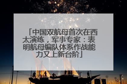 中国双航母首次在西太演练，军事专家：表明航母编队体系作战能力又上新台阶