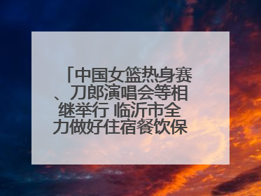中国女篮热身赛、刀郎演唱会等相继举行 临沂市全力做好住宿餐饮保障工作