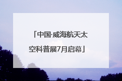 中国·威海航天太空科普展7月启幕
