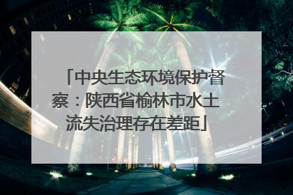 中央生态环境保护督察：陕西省榆林市水土流失治理存在差距