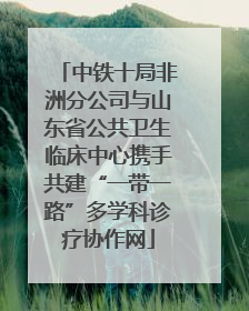 中铁十局非洲分公司与山东省公共卫生临床中心携手共建“一带一路”多学科诊疗协作网