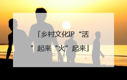 乡村文化IP“活”起来“火”起来