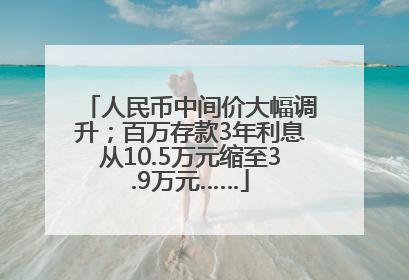 人民币中间价大幅调升；百万存款3年利息从10.5万元缩至3.9万元……