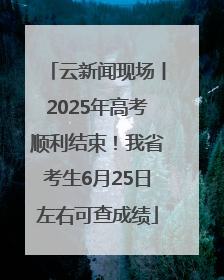 云新闻现场丨2025年高考顺利结束！我省考生6月25日左右可查成绩
