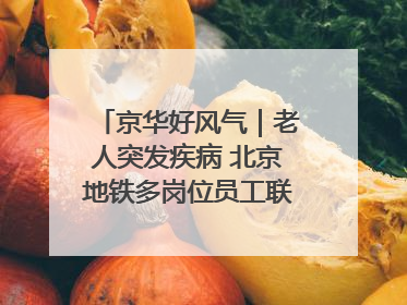 京华好风气｜老人突发疾病 北京地铁多岗位员工联动成功救助