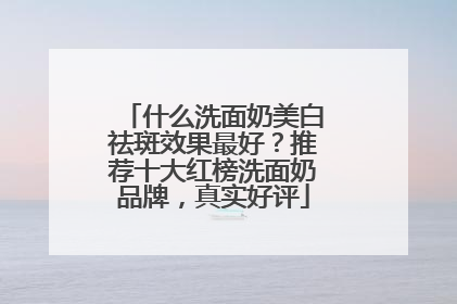什么洗面奶美白祛斑效果最好？推荐十大红榜洗面奶品牌，真实好评