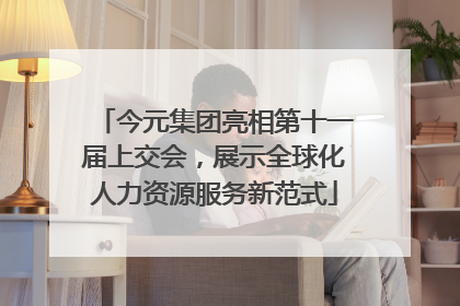 今元集团亮相第十一届上交会，展示全球化人力资源服务新范式