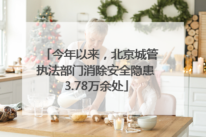 今年以来，北京城管执法部门消除安全隐患3.78万余处
