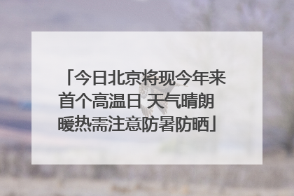 今日北京将现今年来首个高温日 天气晴朗暖热需注意防暑防晒