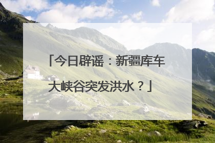 今日辟谣：新疆库车大峡谷突发洪水？