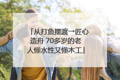 从打鱼摆渡→匠心造舟 70多岁的老人懂水性又懂木工