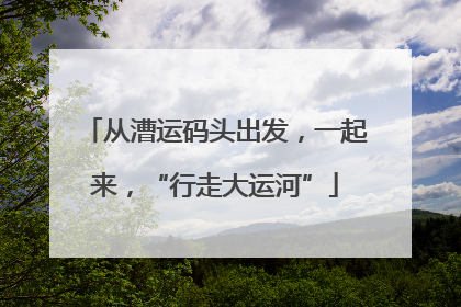 从漕运码头出发，一起来，“行走大运河”