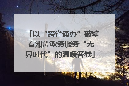 以“跨省通办”破壁 看湘潭政务服务“无界时代”的温暖答卷