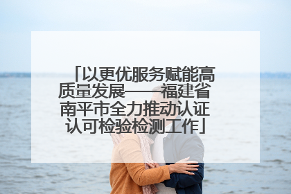 以更优服务赋能高质量发展——福建省南平市全力推动认证认可检验检测工作