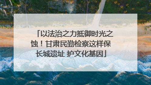 以法治之力抵御时光之蚀！甘肃民勤检察这样保长城遗址 护文化基因