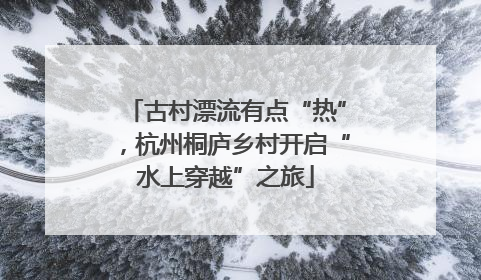 古村漂流有点“热”，杭州桐庐乡村开启“水上穿越”之旅