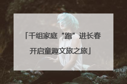 千组家庭“跑”进长春 开启童趣文旅之旅
