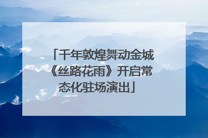 千年敦煌舞动金城《丝路花雨》开启常态化驻场演出