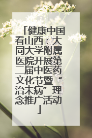 健康中国看山西：大同大学附属医院开展第二届中医药文化节暨“治未病”理念推广活动
