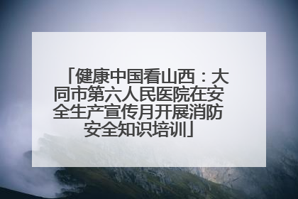 健康中国看山西：大同市第六人民医院在安全生产宣传月开展消防安全知识培训