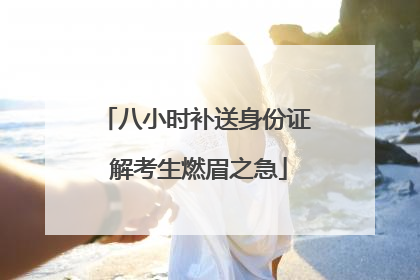 八小时补送身份证 解考生燃眉之急