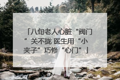 八旬老人心脏“阀门”关不拢 医生用“小夹子”巧修“心门”