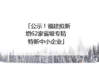 公示！福建拟新增62家省级专精特新中小企业