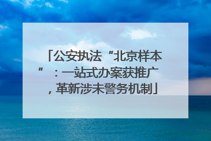 公安执法“北京样本”：一站式办案获推广，革新涉未警务机制