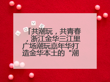 共潮玩，共青春，浙江金华三江里广场潮玩嘉年华打造金华本土的“潮玩”IP