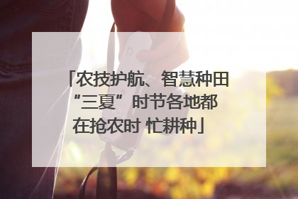 农技护航、智慧种田 “三夏”时节各地都在抢农时 忙耕种