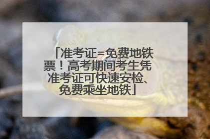 准考证=免费地铁票！高考期间考生凭准考证可快速安检、免费乘坐地铁