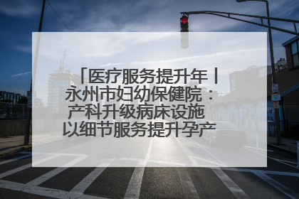 医疗服务提升年丨永州市妇幼保健院：产科升级病床设施 以细节服务提升孕产妇就医体验