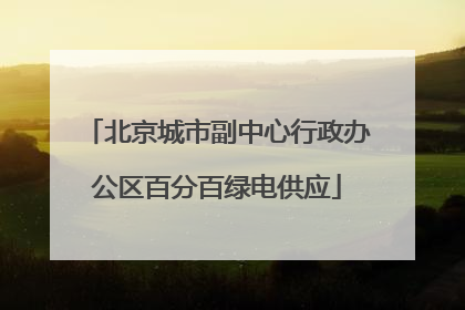 北京城市副中心行政办公区百分百绿电供应