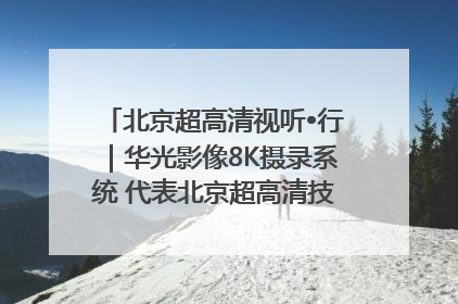 北京超高清视听•行｜华光影像8K摄录系统 代表北京超高清技术站上国家舞台