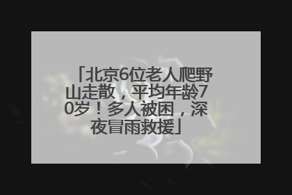 北京6位老人爬野山走散，平均年龄70岁！多人被困，深夜冒雨救援