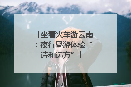 坐着火车游云南：夜行昼游体验“诗和远方”