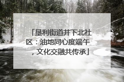 垦利街道井下北社区：油地同心度端午，文化交融共传承