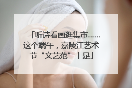 听诗看画逛集市……这个端午，嘉陵江艺术节“文艺范”十足
