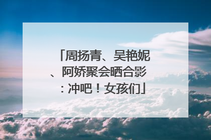 周扬青、吴艳妮、阿娇聚会晒合影：冲吧！女孩们