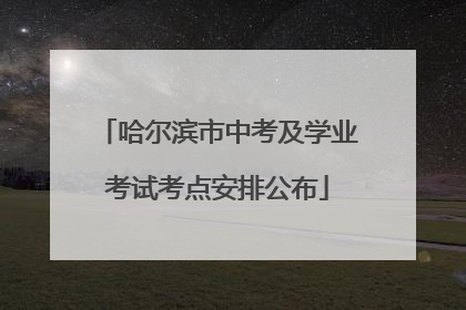 哈尔滨市中考及学业考试考点安排公布