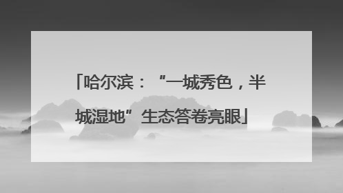 哈尔滨：“一城秀色，半城湿地”生态答卷亮眼