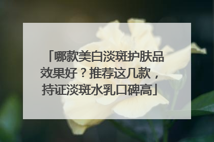 哪款美白淡斑护肤品效果好？推荐这几款，持证淡斑水乳口碑高