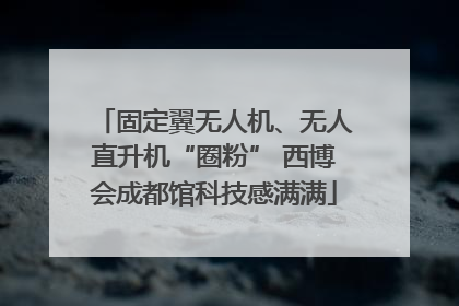 固定翼无人机、无人直升机“圈粉” 西博会成都馆科技感满满