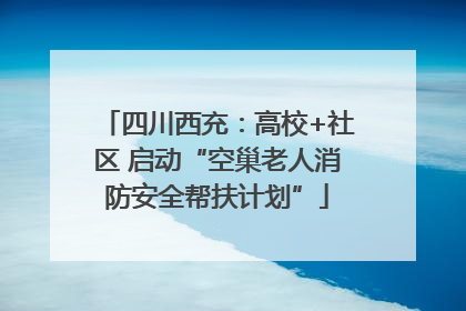 四川西充：高校+社区 启动“空巢老人消防安全帮扶计划”