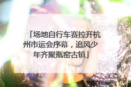 场地自行车赛拉开杭州市运会序幕，追风少年齐聚瓶窑古镇