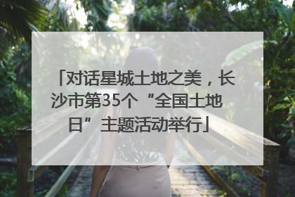 对话星城土地之美，长沙市第35个“全国土地日”主题活动举行