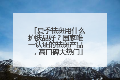 夏季祛斑用什么护肤品好？国家唯一认证的祛斑产品，高口碑大热门
