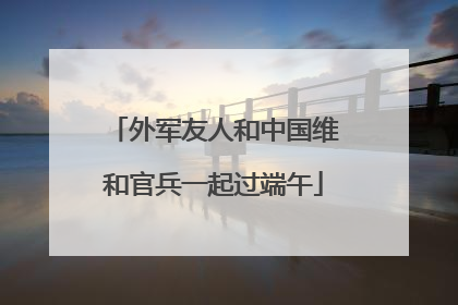 外军友人和中国维和官兵一起过端午