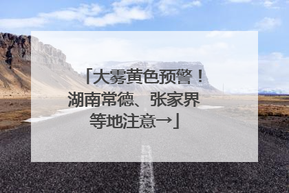 大雾黄色预警！湖南常德、张家界等地注意→