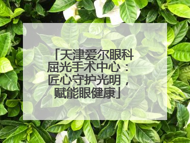 天津爱尔眼科屈光手术中心：匠心守护光明，赋能眼健康